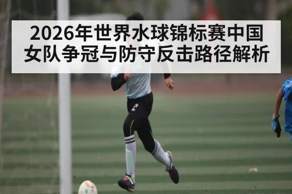 2026年世界水球锦标赛中国女队争冠与防守反击路径解析